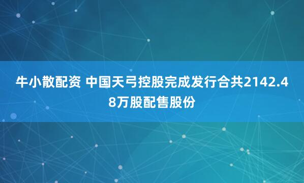 牛小散配资 中国天弓控股完成发行合共2142.48万股配售股份