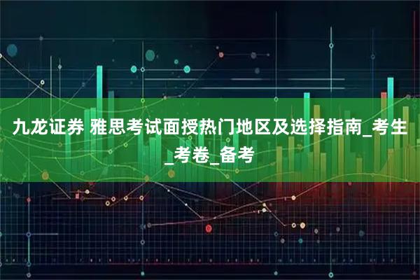 九龙证券 雅思考试面授热门地区及选择指南_考生_考卷_备考