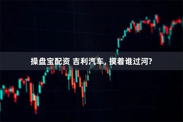 操盘宝配资 吉利汽车, 摸着谁过河?