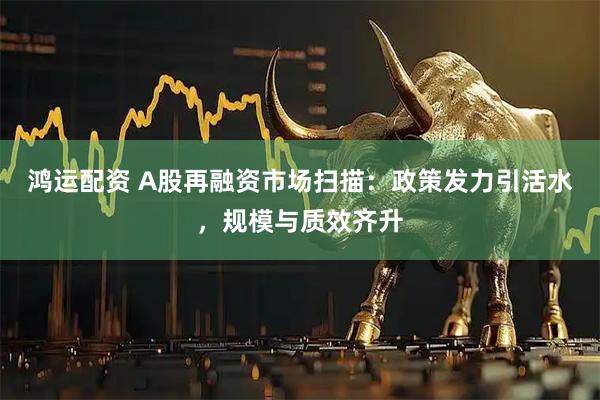 鸿运配资 A股再融资市场扫描：政策发力引活水，规模与质效齐升
