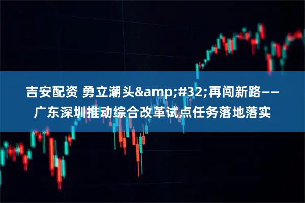 吉安配资 勇立潮头&#32;再闯新路——广东深圳推动综合改革试点任务落地落实