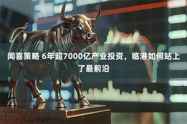 闻喜策略 6年超7000亿产业投资，临港如何站上了最前沿