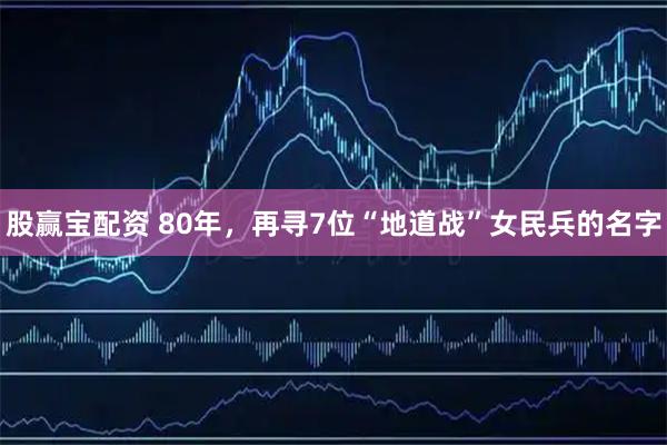 股赢宝配资 80年，再寻7位“地道战”女民兵的名字