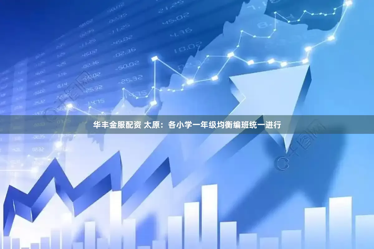 华丰金服配资 太原：各小学一年级均衡编班统一进行