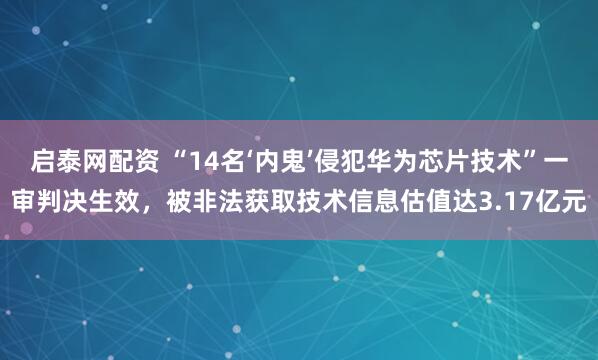 启泰网配资 “14名‘内鬼’侵犯华为芯片技术”一审判决生效，被非法获取技术信息估值达3.17亿元