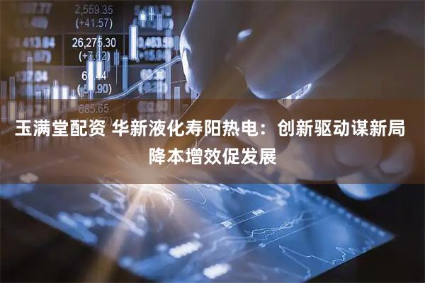 玉满堂配资 华新液化寿阳热电：创新驱动谋新局 降本增效促发展