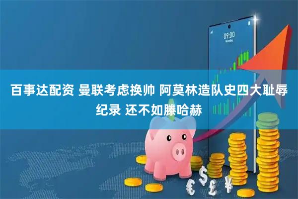 百事达配资 曼联考虑换帅 阿莫林造队史四大耻辱纪录 还不如滕哈赫
