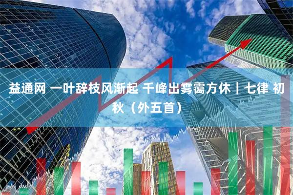 益通网 一叶辞枝风渐起 千峰出雾霭方休｜七律 初秋（外五首）