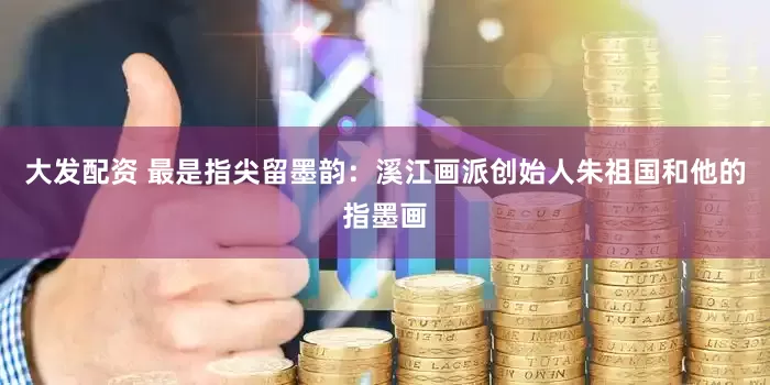 大发配资 最是指尖留墨韵：溪江画派创始人朱祖国和他的指墨画