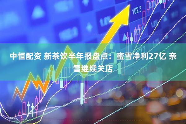 中恒配资 新茶饮半年报盘点：蜜雪净利27亿 奈雪继续关店