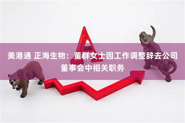 美港通 正海生物：董群女士因工作调整辞去公司董事会中相关职务