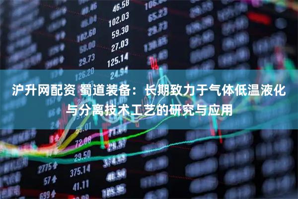 沪升网配资 蜀道装备：长期致力于气体低温液化与分离技术工艺的研究与应用