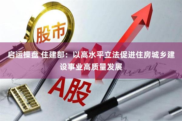 启运操盘 住建部：以高水平立法促进住房城乡建设事业高质量发展