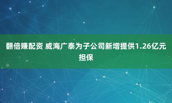 翻倍赚配资 威海广泰为子公司新增提供1.26亿元担保