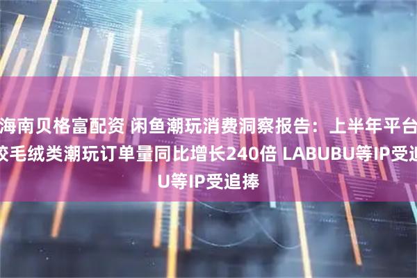 海南贝格富配资 闲鱼潮玩消费洞察报告：上半年平台搪胶毛绒类潮玩订单量同比增长240倍 LABUBU等IP受追捧