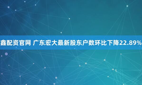 鑫配资官网 广东宏大最新股东户数环比下降22.89%