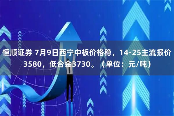 恒顺证券 7月9日西宁中板价格稳，14-25主流报价3580，低合金3730。（单位：元/吨）