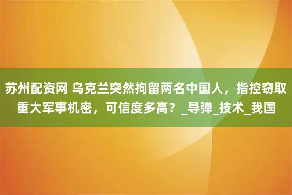 苏州配资网 乌克兰突然拘留两名中国人,指控窃取重大军事机密,可信度多高?_导弹_技术_我国