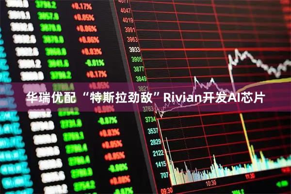 华瑞优配 “特斯拉劲敌”Rivian开发AI芯片