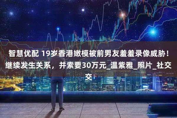 智慧优配 19岁香港嫩模被前男友羞羞录像威胁！继续发生关系，并索要30万元_温紫雅_照片_社交