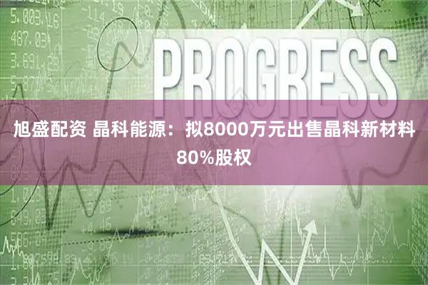 旭盛配资 晶科能源：拟8000万元出售晶科新材料80%股权