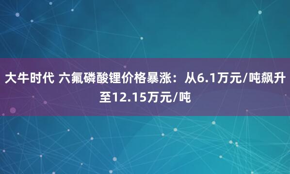 大牛时代 六氟磷酸锂价格暴涨:从6.1万元/吨飙升至12.15万元/吨