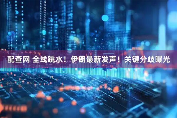 配查网 全线跳水！伊朗最新发声！关键分歧曝光
