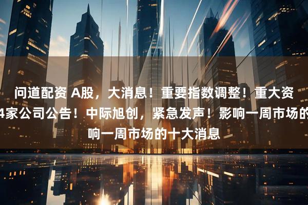 问道配资 A股，大消息！重要指数调整！重大资产重组，4家公司公告！中际旭创，紧急发声！影响一周市场的十大消息