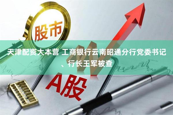 天津配资大本营 工商银行云南昭通分行党委书记、行长王军被查