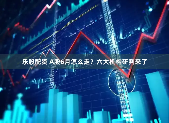乐股配资 A股6月怎么走？六大机构研判来了